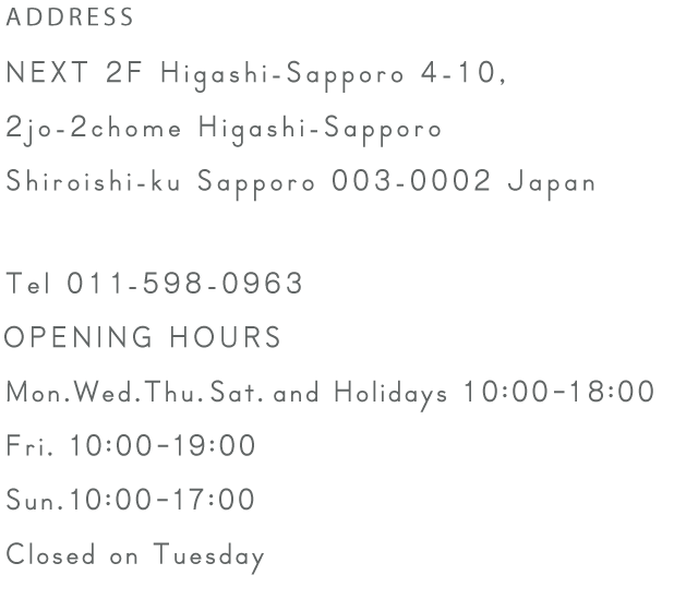 ADDRESS NEXT 2F Higashi-Sapporo 4-10, 2jo-2chome Higashi-Sapporo Shiroishi-ku Sapporo 003-0002 Japan   Tel 011-598-0963